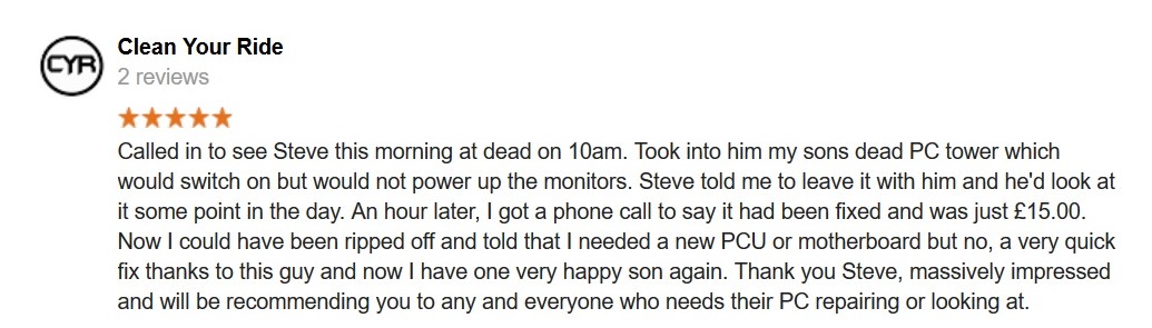 5 Star Review. Called in to see Steve this morning at dead on 10am. Took into him my sons dead PC tower which would switch on but would not power up the monitors. Steve told me to leave it with him and he'd look at it some point in the day. An hour later, I got a phone call to say it had been fixed and was just Â£15.00.
Now I could have been ripped off and told that I needed a new PCU or motherboard but no, a very quick fix thanks to this guy and now I have one very happy son again. Thank you Steve, massively impressed and will be recommending you to any and everyone who needs their PC repairing or looking at.